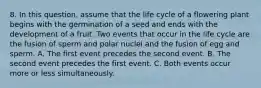 8. In this question, assume that the life cycle of a flowering plant begins with the germination of a seed and ends with the development of a fruit. Two events that occur in the life cycle are the fusion of sperm and polar nuclei and the fusion of egg and sperm. A. The first event precedes the second event. B. The second event precedes the first event. C. Both events occur more or less simultaneously.