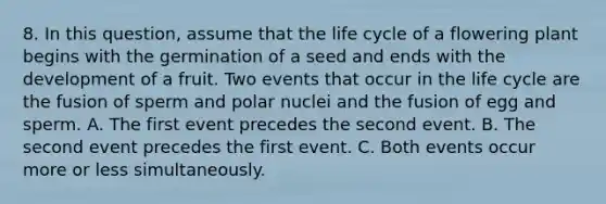 8. In this question, assume that the life cycle of a flowering plant begins with the germination of a seed and ends with the development of a fruit. Two events that occur in the life cycle are the fusion of sperm and polar nuclei and the fusion of egg and sperm. A. The first event precedes the second event. B. The second event precedes the first event. C. Both events occur more or less simultaneously.