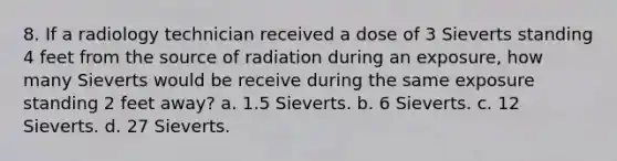 8. If a radiology technician received a dose of 3 Sieverts standing 4 feet from the source of radiation during an exposure, how many Sieverts would be receive during the same exposure standing 2 feet away? a. 1.5 Sieverts. b. 6 Sieverts. c. 12 Sieverts. d. 27 Sieverts.