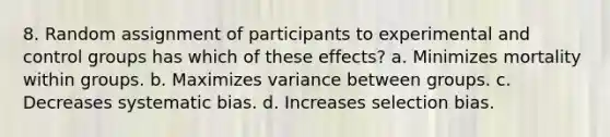 8. Random assignment of participants to experimental and control groups has which of these effects? a. Minimizes mortality within groups. b. Maximizes variance between groups. c. Decreases systematic bias. d. Increases selection bias.