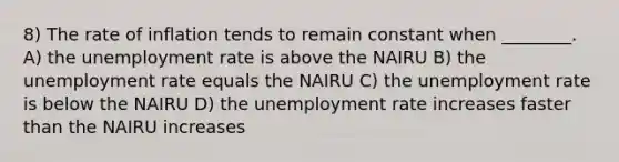 8) The rate of inflation tends to remain constant when ________. A) the unemployment rate is above the NAIRU B) the unemployment rate equals the NAIRU C) the unemployment rate is below the NAIRU D) the unemployment rate increases faster than the NAIRU increases