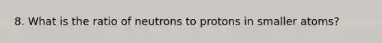 8. What is the ratio of neutrons to protons in smaller atoms?