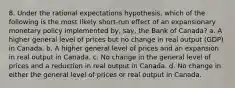 8. Under the rational expectations hypothesis, which of the following is the most likely short-run effect of an expansionary monetary policy implemented by, say, the Bank of Canada? a. A higher general level of prices but no change in real output (GDP) in Canada. b. A higher general level of prices and an expansion in real output in Canada. c. No change in the general level of prices and a reduction in real output in Canada. d. No change in either the general level of prices or real output in Canada.