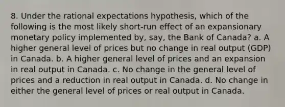 8. Under the rational expectations hypothesis, which of the following is the most likely short-run effect of an expansionary monetary policy implemented by, say, the Bank of Canada? a. A higher general level of prices but no change in real output (GDP) in Canada. b. A higher general level of prices and an expansion in real output in Canada. c. No change in the general level of prices and a reduction in real output in Canada. d. No change in either the general level of prices or real output in Canada.