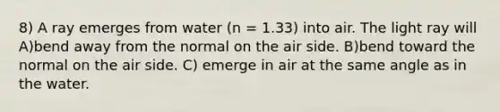 8) A ray emerges from water (n = 1.33) into air. The light ray will A)bend away from the normal on the air side. B)bend toward the normal on the air side. C) emerge in air at the same angle as in the water.