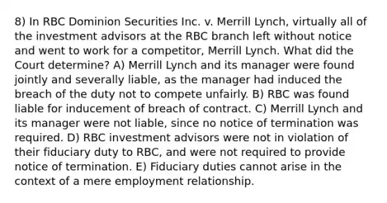 8) In RBC Dominion Securities Inc. v. Merrill Lynch, virtually all of the investment advisors at the RBC branch left without notice and went to work for a competitor, Merrill Lynch. What did the Court determine? A) Merrill Lynch and its manager were found jointly and severally liable, as the manager had induced the breach of the duty not to compete unfairly. B) RBC was found liable for inducement of breach of contract. C) Merrill Lynch and its manager were not liable, since no notice of termination was required. D) RBC investment advisors were not in violation of their fiduciary duty to RBC, and were not required to provide notice of termination. E) Fiduciary duties cannot arise in the context of a mere employment relationship.