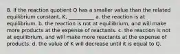 8. If the reaction quotient Q has a smaller value than the related equilibrium constant, K, __________ a. the reaction is at equilibrium. b. the reaction is not at equilibrium, and will make more products at the expense of reactants. c. the reaction is not at equilibrium, and will make more reactants at the expense of products. d. the value of K will decrease until it is equal to Q.