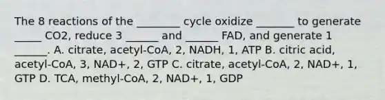 The 8 reactions of the ________ cycle oxidize _______ to generate _____ CO2, reduce 3 ______ and ______ FAD, and generate 1 ______. A. citrate, acetyl-CoA, 2, NADH, 1, ATP B. citric acid, acetyl-CoA, 3, NAD+, 2, GTP C. citrate, acetyl-CoA, 2, NAD+, 1, GTP D. TCA, methyl-CoA, 2, NAD+, 1, GDP