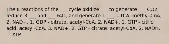 The 8 reactions of the ___ cycle oxidize ___ to generate ___ CO2, reduce 3 ___ and ___ FAD, and generate 1 ___. - TCA, methyl-CoA, 2, NAD+, 1, GDP - citrate, acetyl-CoA, 2, NAD+, 1, GTP - citric acid, acetyl-CoA, 3, NAD+, 2, GTP - citrate, acetyl-CoA, 2, NADH, 1, ATP