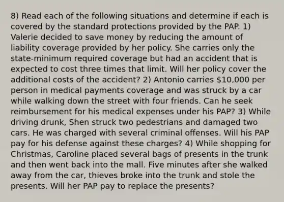 8) Read each of the following situations and determine if each is covered by the standard protections provided by the PAP. 1) Valerie decided to save money by reducing the amount of liability coverage provided by her policy. She carries only the state-minimum required coverage but had an accident that is expected to cost three times that limit. Will her policy cover the additional costs of the accident? 2) Antonio carries 10,000 per person in medical payments coverage and was struck by a car while walking down the street with four friends. Can he seek reimbursement for his medical expenses under his PAP? 3) While driving drunk, Shen struck two pedestrians and damaged two cars. He was charged with several criminal offenses. Will his PAP pay for his defense against these charges? 4) While shopping for Christmas, Caroline placed several bags of presents in the trunk and then went back into the mall. Five minutes after she walked away from the car, thieves broke into the trunk and stole the presents. Will her PAP pay to replace the presents?