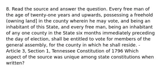 8. Read the source and answer the question. Every free man of the age of twenty-one years and upwards, possessing a freehold (owning land] in the county wherein he may vote, and being an inhabitant of this State, and every free man, being an inhabitant of any one county in the State six months immediately preceding the day of election, shall be entitled to vote for members of the general assembly, for the county in which he shall reside. - Article 3, Section 1, Tennessee Constitution of 1796 Which aspect of the source was unique among state constitutions when written?