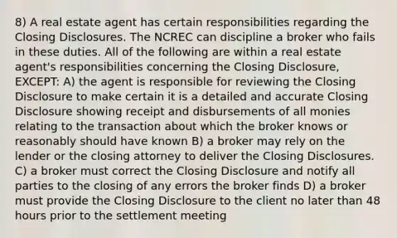 8) A real estate agent has certain responsibilities regarding the Closing Disclosures. The NCREC can discipline a broker who fails in these duties. All of the following are within a real estate agent's responsibilities concerning the Closing Disclosure, EXCEPT: A) the agent is responsible for reviewing the Closing Disclosure to make certain it is a detailed and accurate Closing Disclosure showing receipt and disbursements of all monies relating to the transaction about which the broker knows or reasonably should have known B) a broker may rely on the lender or the closing attorney to deliver the Closing Disclosures. C) a broker must correct the Closing Disclosure and notify all parties to the closing of any errors the broker finds D) a broker must provide the Closing Disclosure to the client no later than 48 hours prior to the settlement meeting