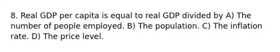 8. Real GDP per capita is equal to real GDP divided by A) The number of people employed. B) The population. C) The inflation rate. D) The price level.