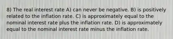 8) The real interest rate A) can never be negative. B) is positively related to the inflation rate. C) is approximately equal to the nominal interest rate plus the inflation rate. D) is approximately equal to the nominal interest rate minus the inflation rate.