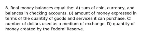 8. Real money balances equal the: A) sum of coin, currency, and balances in checking accounts. B) amount of money expressed in terms of the quantity of goods and services it can purchase. C) number of dollars used as a medium of exchange. D) quantity of money created by the Federal Reserve.