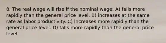 8. The real wage will rise if the nominal wage: A) falls more rapidly than the general price level. B) increases at the same rate as labor productivity. C) increases more rapidly than the general price level. D) falls more rapidly than the general price level.