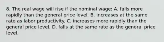 8. The real wage will rise if the nominal wage: A. falls more rapidly than the general price level. B. increases at the same rate as labor productivity. C. increases more rapidly than the general price level. D. falls at the same rate as the general price level.