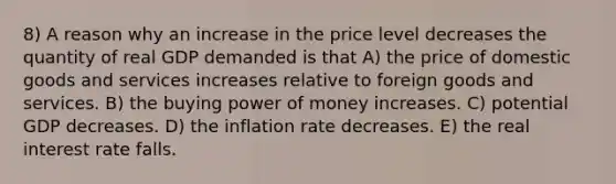 8) A reason why an increase in the price level decreases the quantity of real GDP demanded is that A) the price of domestic goods and services increases relative to foreign goods and services. B) the buying power of money increases. C) potential GDP decreases. D) the inflation rate decreases. E) the real interest rate falls.