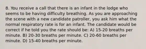 8. You receive a call that there is an infant in the lodge who seems to be having difficulty breathing. As you are approaching the scene with a new candidate patroller, you ask him what the normal respiratory rate is for an infant. The candidate would be correct if he told you the rate should be: A) 15-20 breaths per minute. B) 20-30 breaths per minute. C) 20-60 breaths per minute. D) 15-40 breaths per minute.