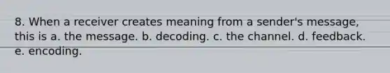 8. When a receiver creates meaning from a sender's message, this is a. the message. b. decoding. c. the channel. d. feedback. e. encoding.