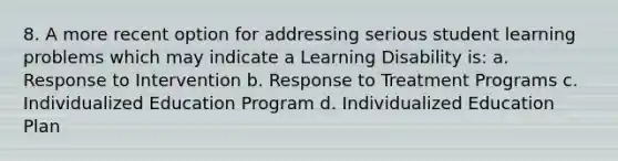 8. A more recent option for addressing serious student learning problems which may indicate a Learning Disability is: a. Response to Intervention b. Response to Treatment Programs c. Individualized Education Program d. Individualized Education Plan