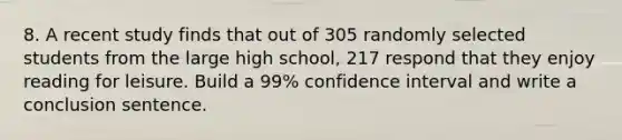 8. A recent study finds that out of 305 randomly selected students from the large high school, 217 respond that they enjoy reading for leisure. Build a 99% confidence interval and write a conclusion sentence.