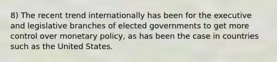 8) The recent trend internationally has been for the executive and legislative branches of elected governments to get more control over monetary policy, as has been the case in countries such as the United States.