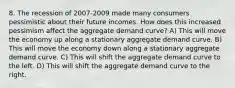 8. The recession of 2007-2009 made many consumers pessimistic about their future incomes. How does this increased pessimism affect the aggregate demand curve? A) This will move the economy up along a stationary aggregate demand curve. B) This will move the economy down along a stationary aggregate demand curve. C) This will shift the aggregate demand curve to the left. D) This will shift the aggregate demand curve to the right.