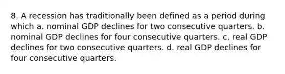 8. A recession has traditionally been defined as a period during which a. nominal GDP declines for two consecutive quarters. b. nominal GDP declines for four consecutive quarters. c. real GDP declines for two consecutive quarters. d. real GDP declines for four consecutive quarters.