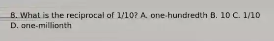 8. What is the reciprocal of 1/10? A. one-hundredth B. 10 C. 1/10 D. one-millionth