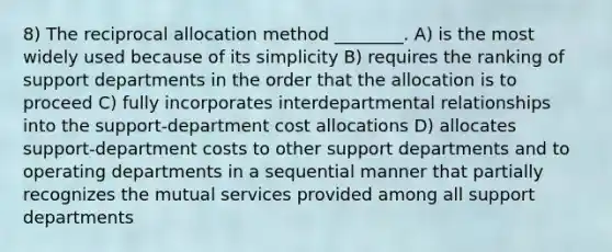 8) The reciprocal allocation method ________. A) is the most widely used because of its simplicity B) requires the ranking of support departments in the order that the allocation is to proceed C) fully incorporates interdepartmental relationships into the support-department cost allocations D) allocates support-department costs to other support departments and to operating departments in a sequential manner that partially recognizes the mutual services provided among all support departments