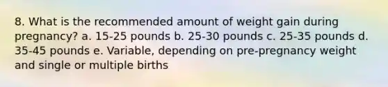 8. What is the recommended amount of weight gain during pregnancy? a. 15-25 pounds b. 25-30 pounds c. 25-35 pounds d. 35-45 pounds e. Variable, depending on pre-pregnancy weight and single or multiple births