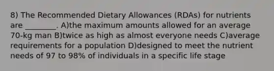 8) The Recommended Dietary Allowances (RDAs) for nutrients are ________. A)the maximum amounts allowed for an average 70-kg man B)twice as high as almost everyone needs C)average requirements for a population D)designed to meet the nutrient needs of 97 to 98% of individuals in a specific life stage