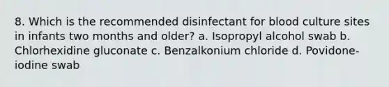 8. Which is the recommended disinfectant for blood culture sites in infants two months and older? a. Isopropyl alcohol swab b. Chlorhexidine gluconate c. Benzalkonium chloride d. Povidone-iodine swab