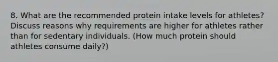 8. What are the recommended protein intake levels for athletes? Discuss reasons why requirements are higher for athletes rather than for sedentary individuals. (How much protein should athletes consume daily?)