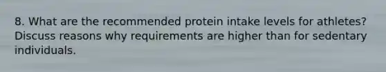 8. What are the recommended protein intake levels for athletes? Discuss reasons why requirements are higher than for sedentary individuals.