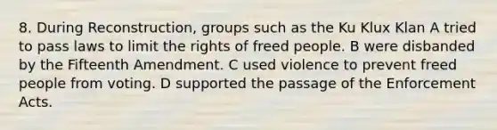 8. During Reconstruction, groups such as the <a href='https://www.questionai.com/knowledge/ktiixWUXlT-ku-klux-klan' class='anchor-knowledge'>ku klux klan</a> A tried to pass laws to limit the rights of freed people. B were disbanded by the Fifteenth Amendment. C used violence to prevent freed people from voting. D supported the passage of the Enforcement Acts.