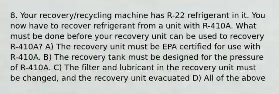 8. Your recovery/recycling machine has R-22 refrigerant in it. You now have to recover refrigerant from a unit with R-410A. What must be done before your recovery unit can be used to recovery R-410A? A) The recovery unit must be EPA certified for use with R-410A. B) The recovery tank must be designed for the pressure of R-410A. C) The filter and lubricant in the recovery unit must be changed, and the recovery unit evacuated D) All of the above