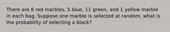 There are 8 red marbles, 5 blue, 11 green, and 1 yellow marble in each bag. Suppose one marble is selected at random, what is the probability of selecting a black?