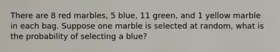 There are 8 red marbles, 5 blue, 11 green, and 1 yellow marble in each bag. Suppose one marble is selected at random, what is the probability of selecting a blue?