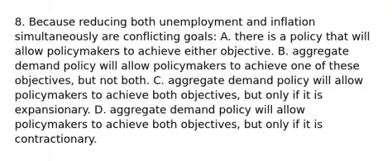 8. Because reducing both unemployment and inflation simultaneously are conflicting goals: A. there is a policy that will allow policymakers to achieve either objective. B. aggregate demand policy will allow policymakers to achieve one of these objectives, but not both. C. aggregate demand policy will allow policymakers to achieve both objectives, but only if it is expansionary. D. aggregate demand policy will allow policymakers to achieve both objectives, but only if it is contractionary.