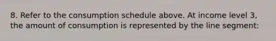 8. Refer to the consumption schedule above. At income level 3, the amount of consumption is represented by the <a href='https://www.questionai.com/knowledge/kVbf0hn6a3-line-segment' class='anchor-knowledge'>line segment</a>: