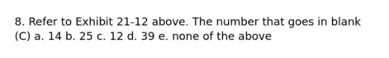 8. Refer to Exhibit 21-12 above. The number that goes in blank (C) a. 14 b. 25 c. 12 d. 39 e. none of the above