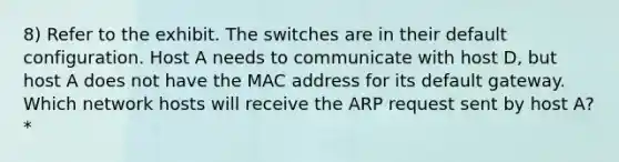 8) Refer to the exhibit. The switches are in their default configuration. Host A needs to communicate with host D, but host A does not have the MAC address for its default gateway. Which network hosts will receive the ARP request sent by host A? *