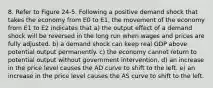 8. Refer to Figure 24-5. Following a positive demand shock that takes the economy from E0 to E1, the movement of the economy from E1 to E2 indicates that a) the output effect of a demand shock will be reversed in the long run when wages and prices are fully adjusted. b) a demand shock can keep real GDP above potential output permanently. c) the economy cannot return to potential output without government intervention. d) an increase in the price level causes the AD curve to shift to the left. e) an increase in the price level causes the AS curve to shift to the left.