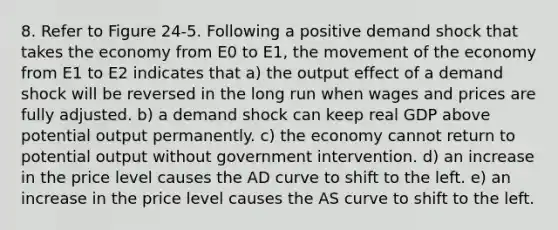 8. Refer to Figure 24-5. Following a positive demand shock that takes the economy from E0 to E1, the movement of the economy from E1 to E2 indicates that a) the output effect of a demand shock will be reversed in the long run when wages and prices are fully adjusted. b) a demand shock can keep real GDP above potential output permanently. c) the economy cannot return to potential output without government intervention. d) an increase in the price level causes the AD curve to shift to the left. e) an increase in the price level causes the AS curve to shift to the left.