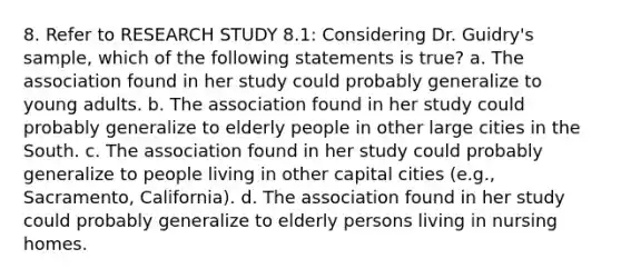 8. Refer to RESEARCH STUDY 8.1: Considering Dr. Guidry's sample, which of the following statements is true? a. The association found in her study could probably generalize to young adults. b. The association found in her study could probably generalize to elderly people in other large cities in the South. c. The association found in her study could probably generalize to people living in other capital cities (e.g., Sacramento, California). d. The association found in her study could probably generalize to elderly persons living in nursing homes.