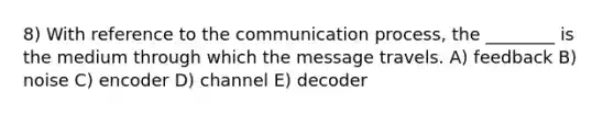 8) With reference to the communication process, the ________ is the medium through which the message travels. A) feedback B) noise C) encoder D) channel E) decoder