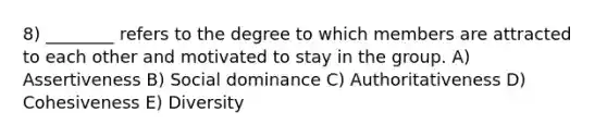 8) ________ refers to the degree to which members are attracted to each other and motivated to stay in the group. A) Assertiveness B) Social dominance C) Authoritativeness D) Cohesiveness E) Diversity