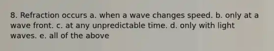 8. Refraction occurs a. when a wave changes speed. b. only at a wave front. c. at any unpredictable time. d. only with light waves. e. all of the above